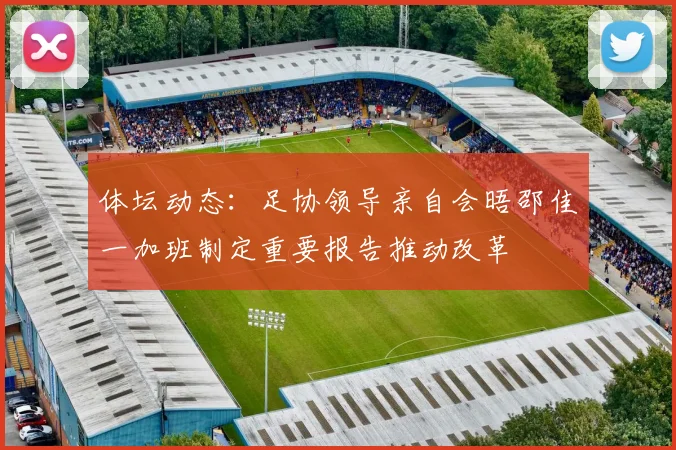 体坛动态：足协领导亲自会晤邵佳一加班制定重要报告推动改革