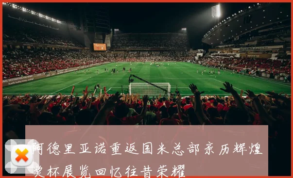 阿德里亚诺重返国米总部亲历辉煌奖杯展览回忆往昔荣耀