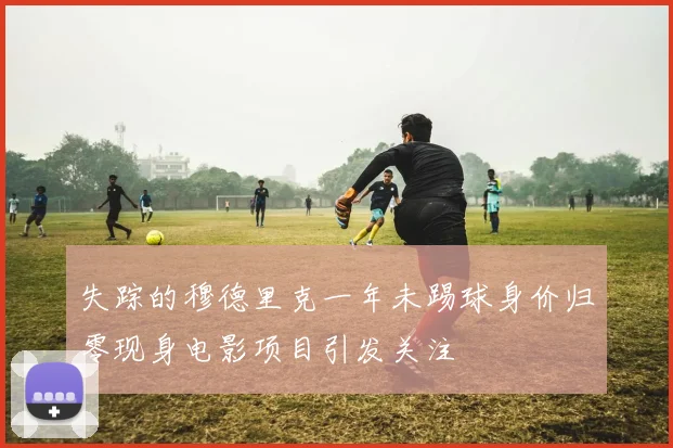 失踪的穆德里克一年未踢球身价归零现身电影项目引发关注