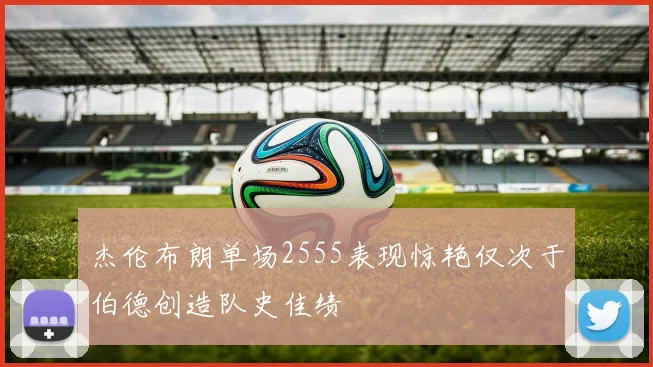 杰伦布朗单场2555表现惊艳仅次于伯德创造队史佳绩