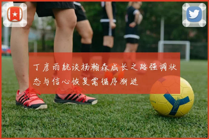 丁彦雨航谈杨瀚森成长之路强调状态与信心恢复需循序渐进