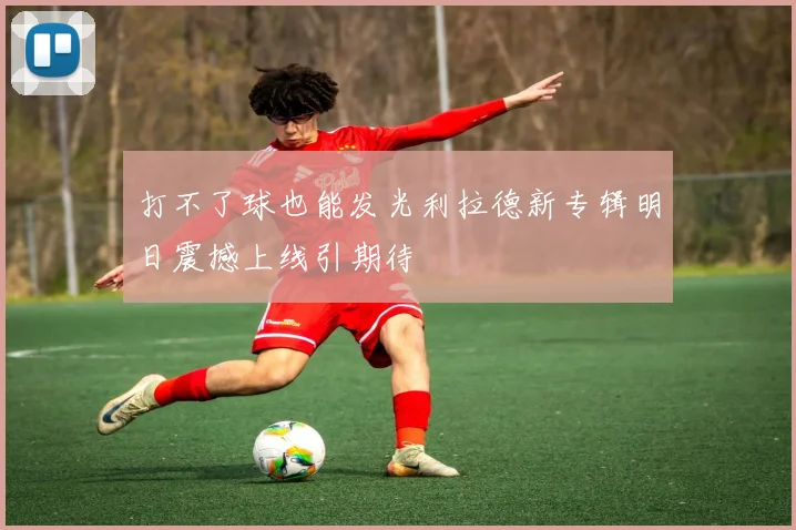 打不了球也能发光利拉德新专辑明日震撼上线引期待
