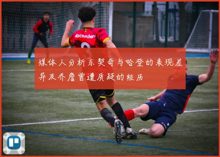 媒体人分析东契奇与哈登的表现差异及乔詹曾遭质疑的经历