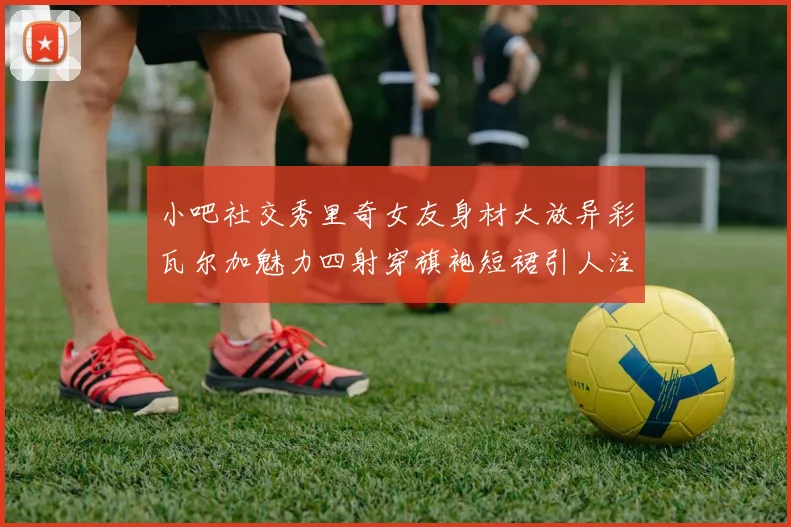 小吧社交秀里奇女友身材大放异彩瓦尔加魅力四射穿旗袍短裙引人注目