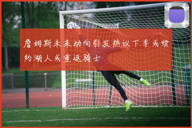 詹姆斯未来动向引发热议下季或续约湖人或重返骑士